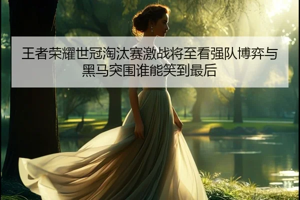 王者荣耀世冠淘汰赛激战将至看强队博弈与黑马突围谁能笑到最后